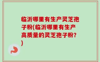 临沂哪里有生产灵芝孢子粉(临沂哪里有生产高质量的灵芝孢子粉？)