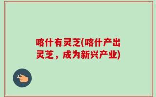 喀什有灵芝(喀什产出灵芝，成为新兴产业)