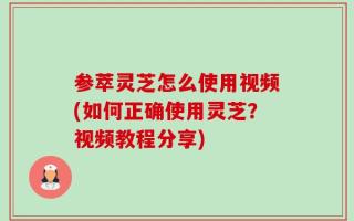 参萃灵芝怎么使用视频(如何正确使用灵芝？视频教程分享)