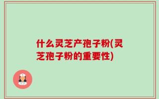什么灵芝产孢子粉(灵芝孢子粉的重要性)