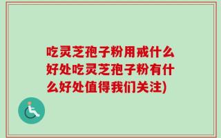 吃灵芝孢子粉用戒什么好处吃灵芝孢子粉有什么好处值得我们关注)