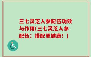 三七灵芝人参配伍功效与作用(三七灵芝人参配伍：搭配更健康！)