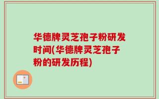 华德牌灵芝孢子粉研发时间(华德牌灵芝孢子粉的研发历程)