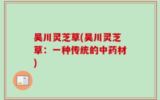 吴川灵芝草(吴川灵芝草：一种传统的中药材)