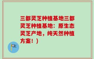 三都灵芝种植基地三都灵芝种植基地：原生态灵芝产地，纯天然种植方案！)