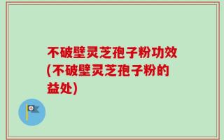 不破壁灵芝孢子粉功效(不破壁灵芝孢子粉的益处)