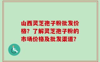 山西灵芝孢子粉批发价格？了解灵芝孢子粉的市场价格及批发渠道？