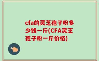 cfa的灵芝孢子粉多少钱一斤(CFA灵芝孢子粉一斤价格)