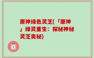原神绿色灵芝(「原神」绿灵重生：探秘神秘灵芝奥秘)