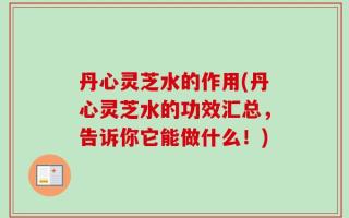 丹心灵芝水的作用(丹心灵芝水的功效汇总，告诉你它能做什么！)