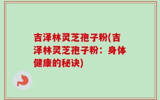 吉泽林灵芝孢子粉(吉泽林灵芝孢子粉：身体健康的秘诀)