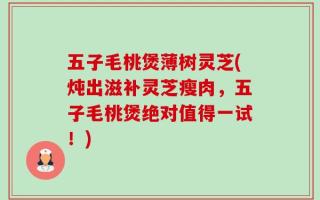 五子毛桃煲薄树灵芝(炖出滋补灵芝瘦肉，五子毛桃煲绝对值得一试！)