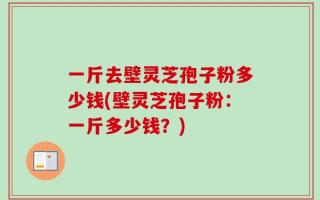 一斤去壁灵芝孢子粉多少钱(壁灵芝孢子粉：一斤多少钱？)