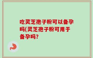 吃灵芝孢子粉可以备孕吗(灵芝孢子粉可用于备孕吗？