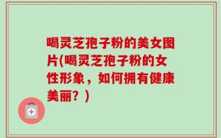 喝灵芝孢子粉的美女图片(喝灵芝孢子粉的女性形象，如何拥有健康美丽？)