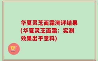 华夏灵芝面霜测评结果(华夏灵芝面霜：实测效果出乎意料)