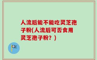 人流后能不能吃灵芝孢子粉(人流后可否食用灵芝孢子粉？)