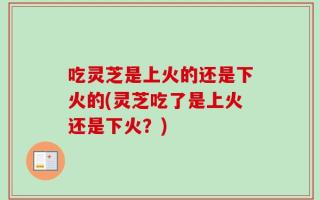 吃灵芝是上火的还是下火的(灵芝吃了是上火还是下火？)