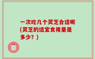 一次吃几个灵芝合适呢(灵芝的适宜食用量是多少？)
