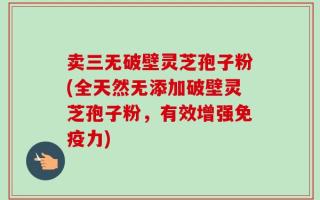 卖三无破壁灵芝孢子粉(全天然无添加破壁灵芝孢子粉，有效增强免疫力)