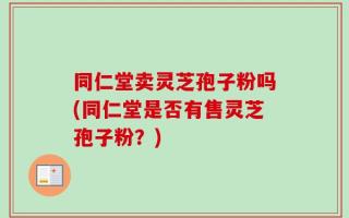 同仁堂卖灵芝孢子粉吗(同仁堂是否有售灵芝孢子粉？)