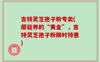 吉特灵芝孢子粉专卖(蘑菇界的“黄金”，吉特灵芝孢子粉限时特惠)
