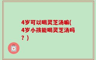 4岁可以喝灵芝汤嘛(4岁小孩能喝灵芝汤吗？)