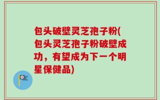 包头破壁灵芝孢子粉(包头灵芝孢子粉破壁成功，有望成为下一个明星保健品)