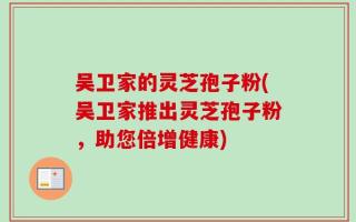吴卫家的灵芝孢子粉(吴卫家推出灵芝孢子粉，助您倍增健康)