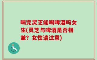 喝完灵芝能喝啤酒吗女生(灵芝与啤酒是否相兼？女性请注意)