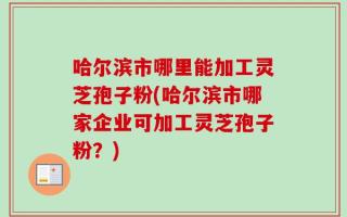 哈尔滨市哪里能加工灵芝孢子粉(哈尔滨市哪家企业可加工灵芝孢子粉？)