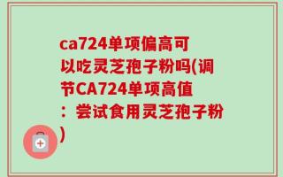 ca724单项偏高可以吃灵芝孢子粉吗(调节CA724单项高值：尝试食用灵芝孢子粉)