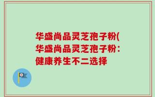 华盛尚品灵芝孢子粉(华盛尚品灵芝孢子粉：健康养生不二选择