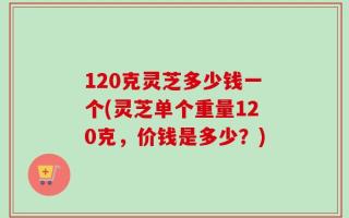 120克灵芝多少钱一个(灵芝单个重量120克，价钱是多少？)