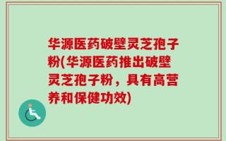 华源医药破壁灵芝孢子粉(华源医药推出破壁灵芝孢子粉，具有高营养和保健功效)