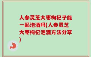人参灵芝大枣枸杞子能一起泡酒吗(人参灵芝大枣枸杞泡酒方法分享)