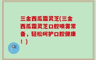 三金西瓜霜灵芝(三金西瓜霜灵芝口腔喷雾常备，轻松呵护口腔健康！)