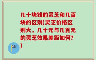 几十块钱的灵芝和几百块的区别(灵芝价格区别大，几十元与几百元的灵芝效果差距如何？)
