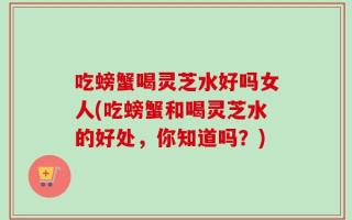 吃螃蟹喝灵芝水好吗女人(吃螃蟹和喝灵芝水的好处，你知道吗？)