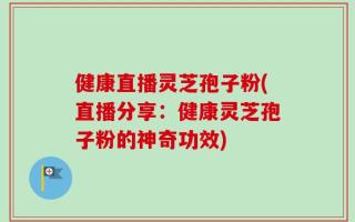 健康直播灵芝孢子粉(直播分享：健康灵芝孢子粉的神奇功效)