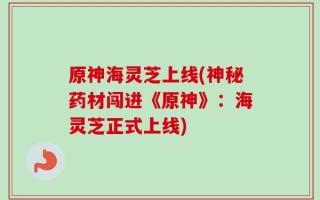 原神海灵芝上线(神秘药材闯进《原神》：海灵芝正式上线)