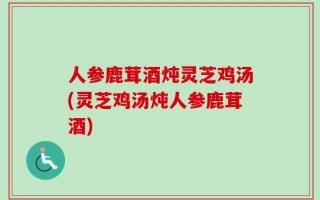 人参鹿茸酒炖灵芝鸡汤(灵芝鸡汤炖人参鹿茸酒)