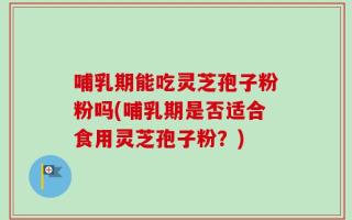哺乳期能吃灵芝孢子粉粉吗(哺乳期是否适合食用灵芝孢子粉？)