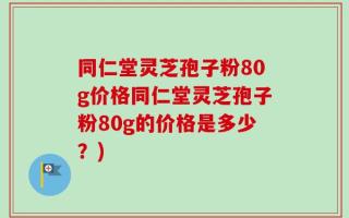 同仁堂灵芝孢子粉80g价格同仁堂灵芝孢子粉80g的价格是多少？)