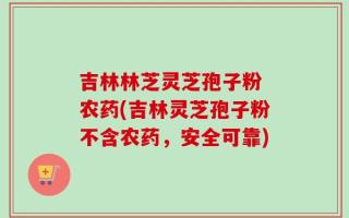 吉林林芝灵芝孢子粉 农药(吉林灵芝孢子粉不含农药，安全可靠)