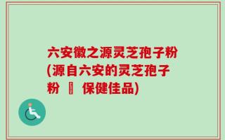 六安徽之源灵芝孢子粉(源自六安的灵芝孢子粉 – 保健佳品)