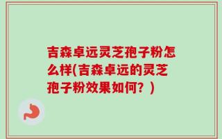 吉森卓远灵芝孢子粉怎么样(吉森卓远的灵芝孢子粉效果如何？)