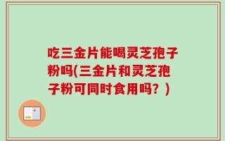 吃三金片能喝灵芝孢子粉吗(三金片和灵芝孢子粉可同时食用吗？)