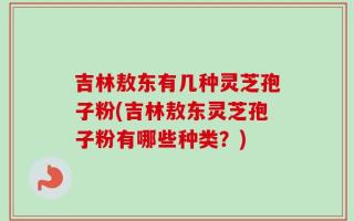 吉林敖东有几种灵芝孢子粉(吉林敖东灵芝孢子粉有哪些种类？)