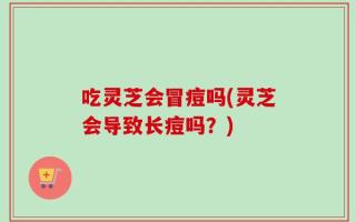 吃灵芝会冒痘吗(灵芝会导致长痘吗？)